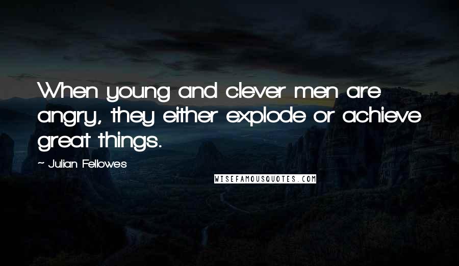 Julian Fellowes Quotes: When young and clever men are angry, they either explode or achieve great things.