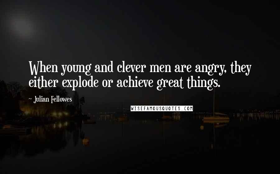 Julian Fellowes Quotes: When young and clever men are angry, they either explode or achieve great things.