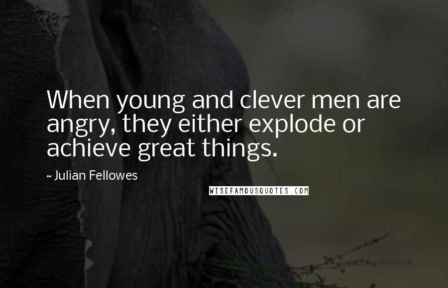 Julian Fellowes Quotes: When young and clever men are angry, they either explode or achieve great things.