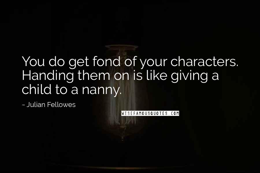 Julian Fellowes Quotes: You do get fond of your characters. Handing them on is like giving a child to a nanny.
