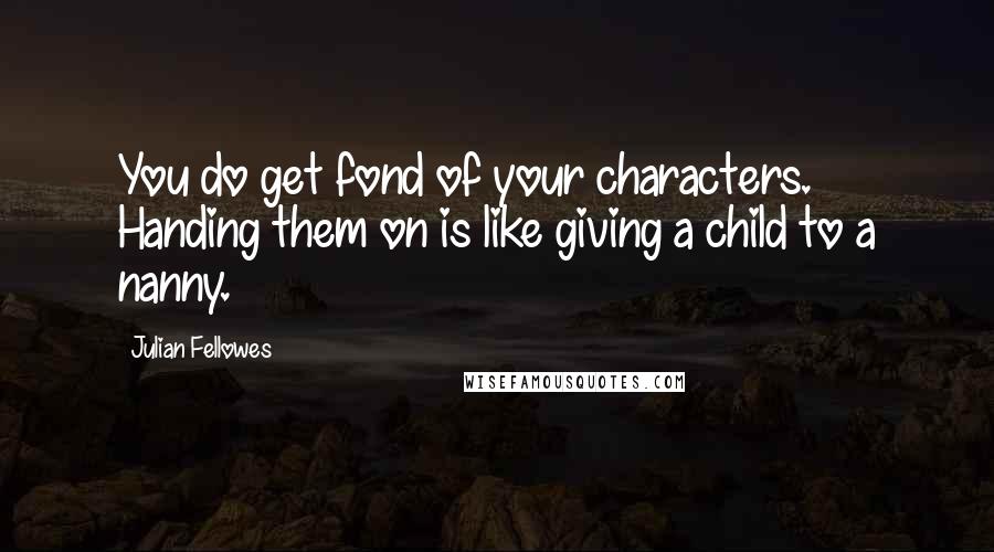 Julian Fellowes Quotes: You do get fond of your characters. Handing them on is like giving a child to a nanny.