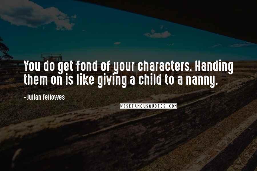 Julian Fellowes Quotes: You do get fond of your characters. Handing them on is like giving a child to a nanny.