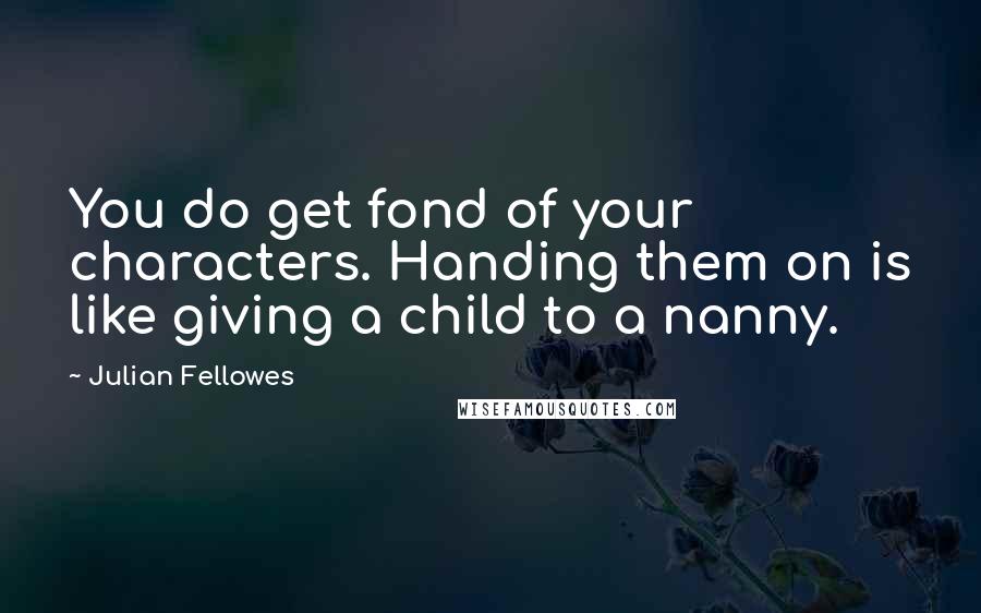 Julian Fellowes Quotes: You do get fond of your characters. Handing them on is like giving a child to a nanny.