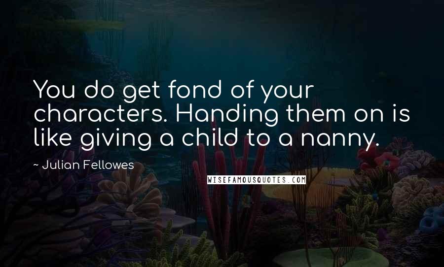 Julian Fellowes Quotes: You do get fond of your characters. Handing them on is like giving a child to a nanny.