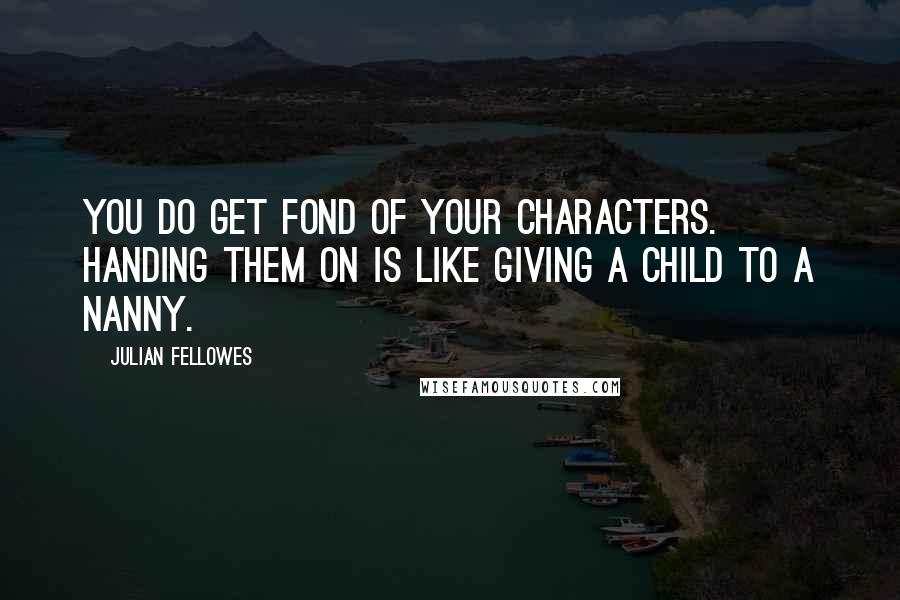 Julian Fellowes Quotes: You do get fond of your characters. Handing them on is like giving a child to a nanny.