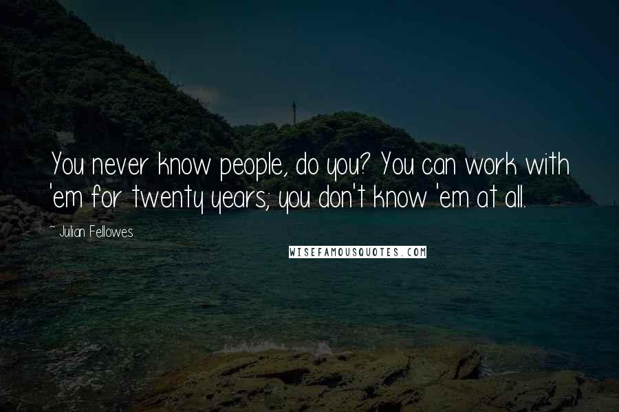 Julian Fellowes Quotes: You never know people, do you? You can work with 'em for twenty years; you don't know 'em at all.
