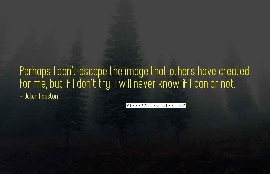 Julian Houston Quotes: Perhaps I can't escape the image that others have created for me, but if I don't try, I will never know if I can or not.