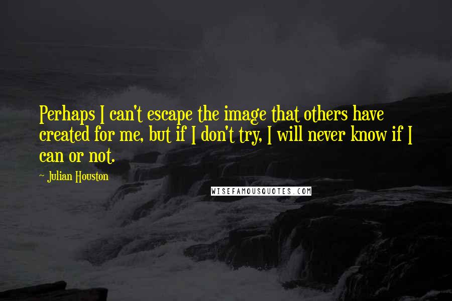 Julian Houston Quotes: Perhaps I can't escape the image that others have created for me, but if I don't try, I will never know if I can or not.