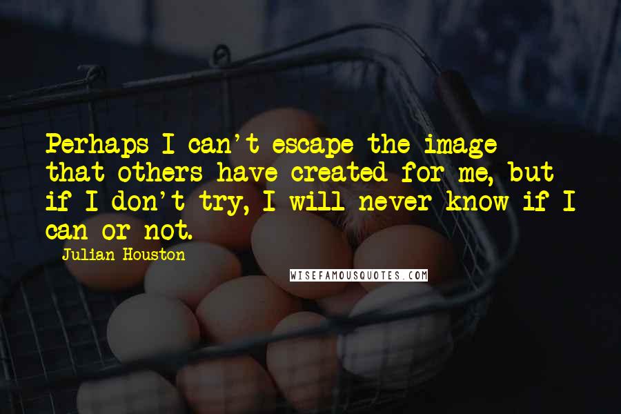 Julian Houston Quotes: Perhaps I can't escape the image that others have created for me, but if I don't try, I will never know if I can or not.