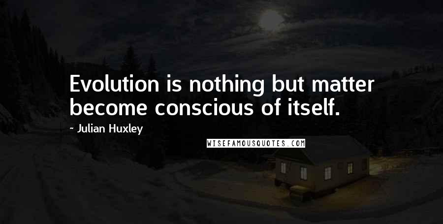 Julian Huxley Quotes: Evolution is nothing but matter become conscious of itself.