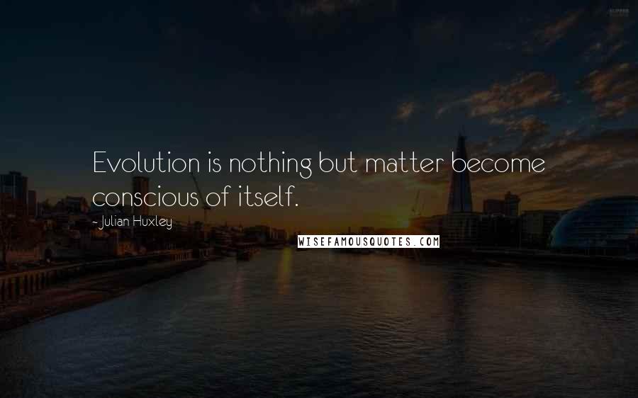 Julian Huxley Quotes: Evolution is nothing but matter become conscious of itself.