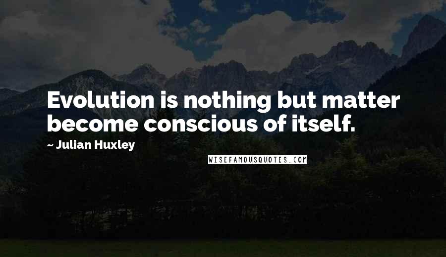 Julian Huxley Quotes: Evolution is nothing but matter become conscious of itself.