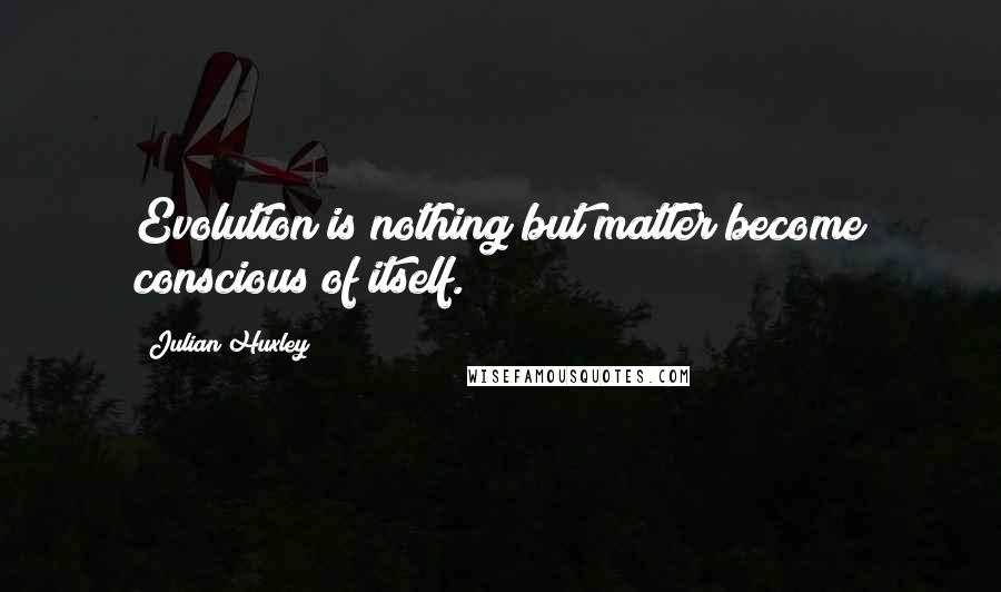 Julian Huxley Quotes: Evolution is nothing but matter become conscious of itself.