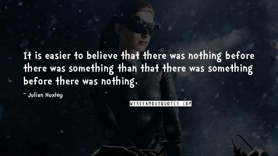 Julian Huxley Quotes: It is easier to believe that there was nothing before there was something than that there was something before there was nothing.