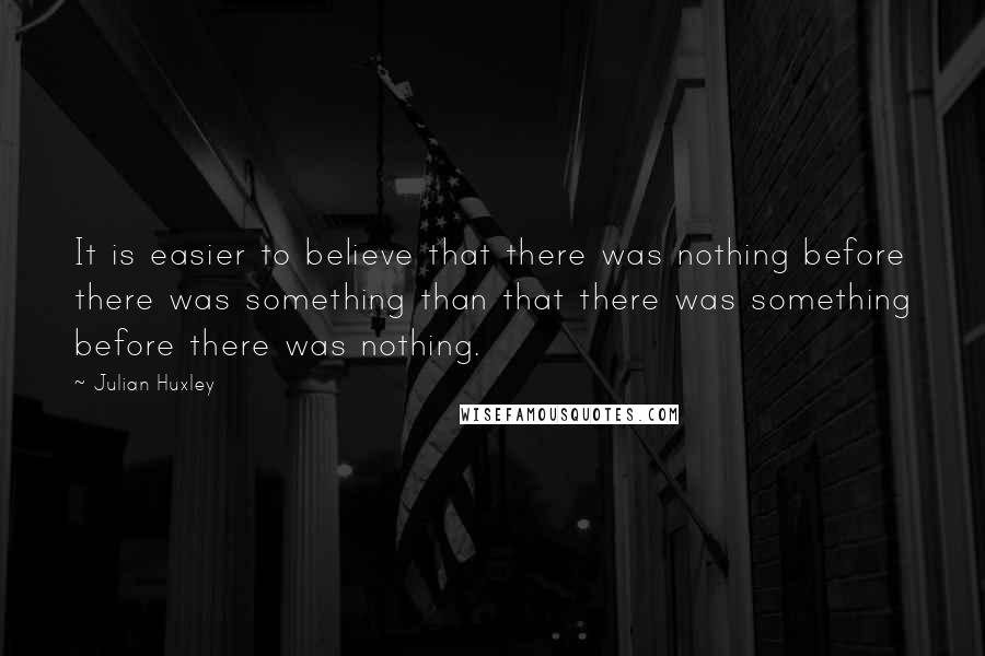 Julian Huxley Quotes: It is easier to believe that there was nothing before there was something than that there was something before there was nothing.