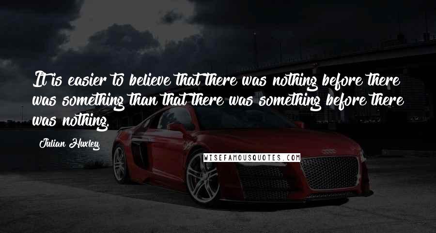 Julian Huxley Quotes: It is easier to believe that there was nothing before there was something than that there was something before there was nothing.