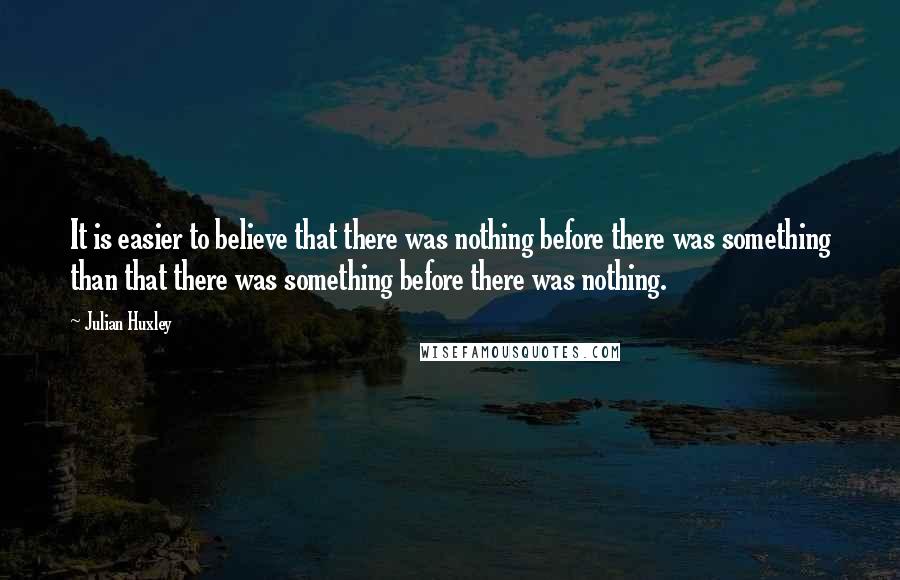 Julian Huxley Quotes: It is easier to believe that there was nothing before there was something than that there was something before there was nothing.