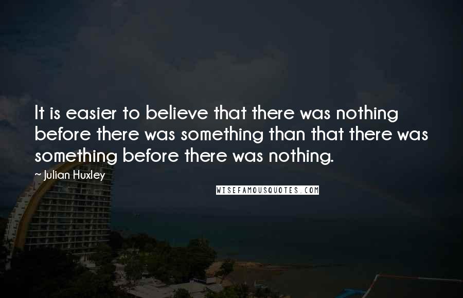 Julian Huxley Quotes: It is easier to believe that there was nothing before there was something than that there was something before there was nothing.