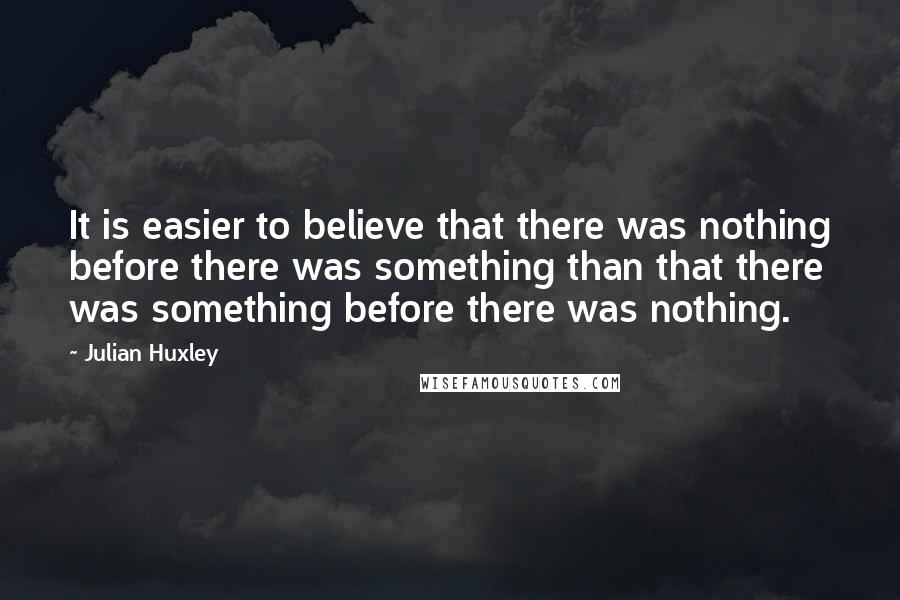 Julian Huxley Quotes: It is easier to believe that there was nothing before there was something than that there was something before there was nothing.