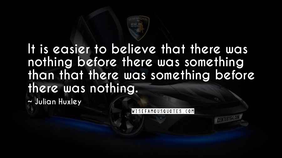 Julian Huxley Quotes: It is easier to believe that there was nothing before there was something than that there was something before there was nothing.