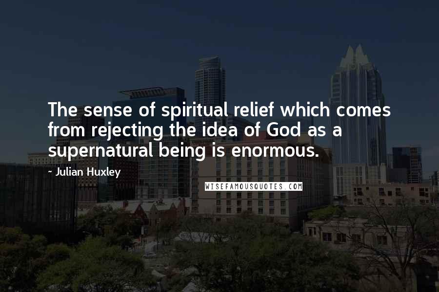 Julian Huxley Quotes: The sense of spiritual relief which comes from rejecting the idea of God as a supernatural being is enormous.