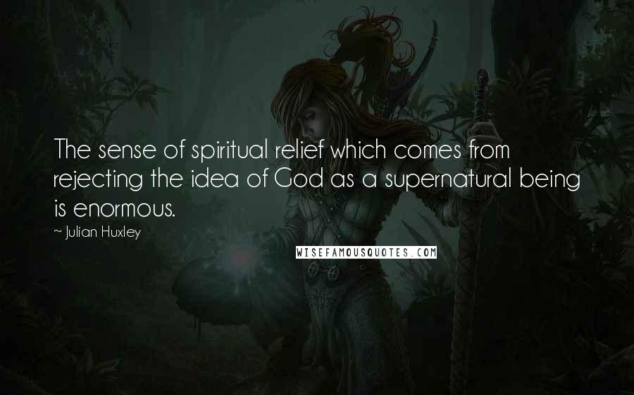 Julian Huxley Quotes: The sense of spiritual relief which comes from rejecting the idea of God as a supernatural being is enormous.