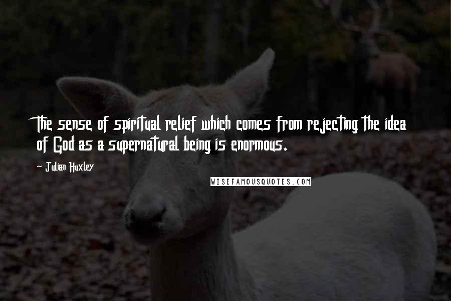 Julian Huxley Quotes: The sense of spiritual relief which comes from rejecting the idea of God as a supernatural being is enormous.