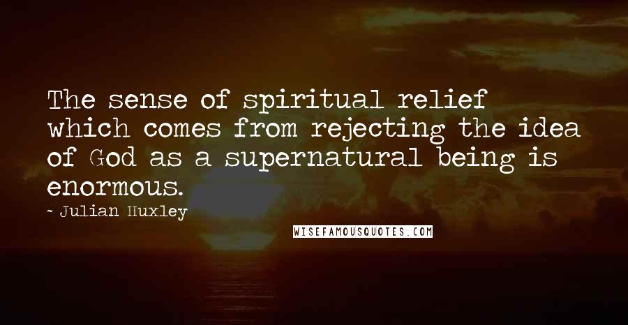 Julian Huxley Quotes: The sense of spiritual relief which comes from rejecting the idea of God as a supernatural being is enormous.