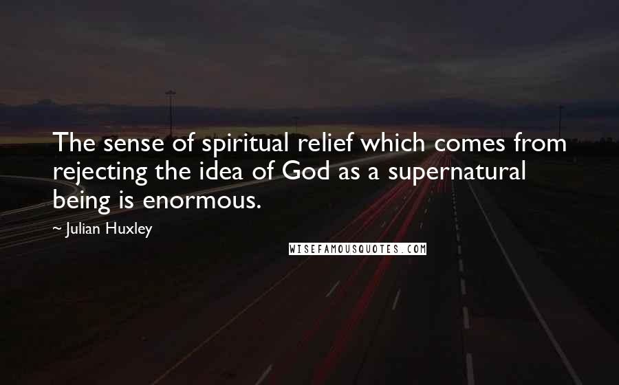 Julian Huxley Quotes: The sense of spiritual relief which comes from rejecting the idea of God as a supernatural being is enormous.