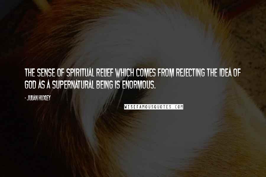 Julian Huxley Quotes: The sense of spiritual relief which comes from rejecting the idea of God as a supernatural being is enormous.