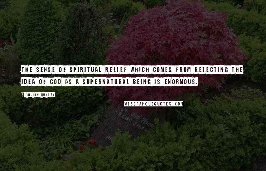 Julian Huxley Quotes: The sense of spiritual relief which comes from rejecting the idea of God as a supernatural being is enormous.