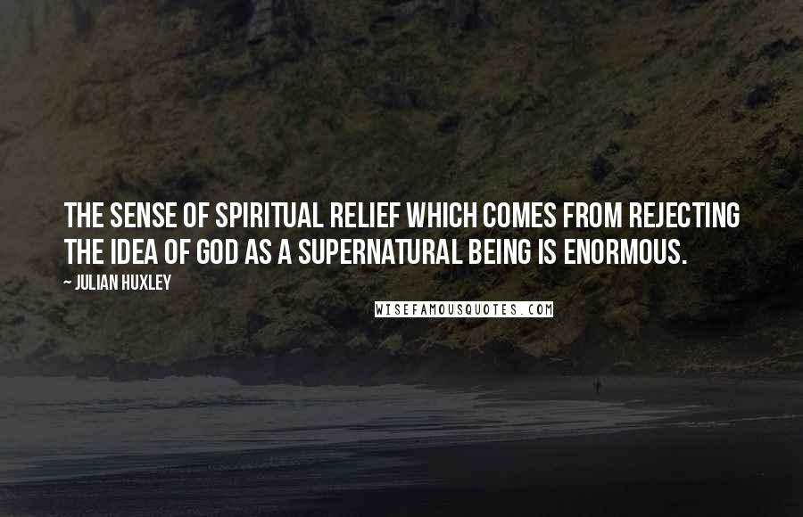 Julian Huxley Quotes: The sense of spiritual relief which comes from rejecting the idea of God as a supernatural being is enormous.