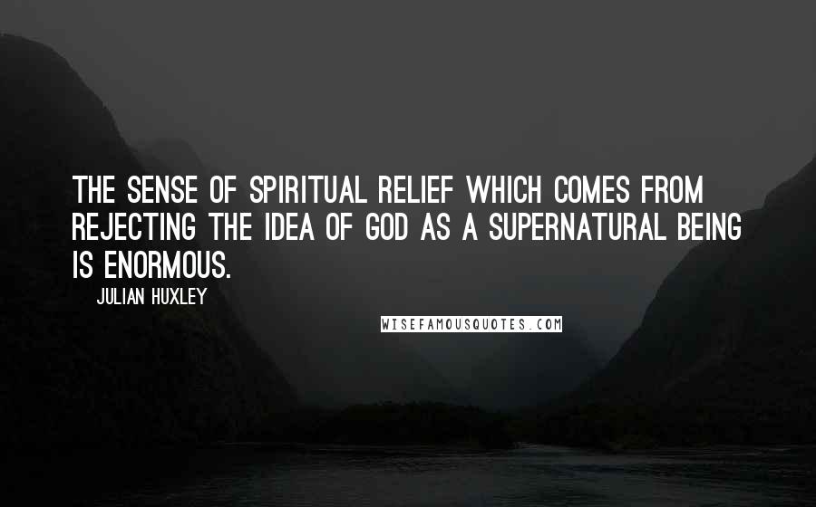 Julian Huxley Quotes: The sense of spiritual relief which comes from rejecting the idea of God as a supernatural being is enormous.