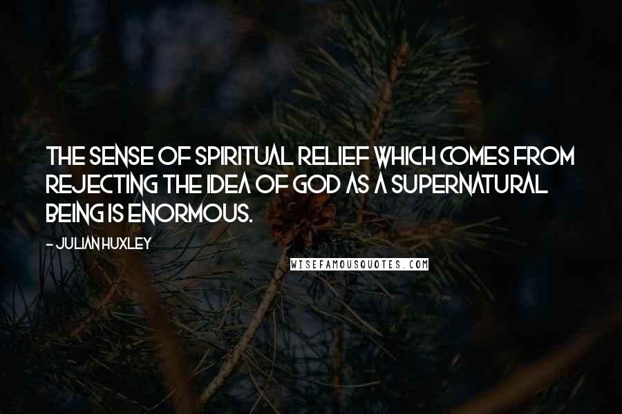 Julian Huxley Quotes: The sense of spiritual relief which comes from rejecting the idea of God as a supernatural being is enormous.