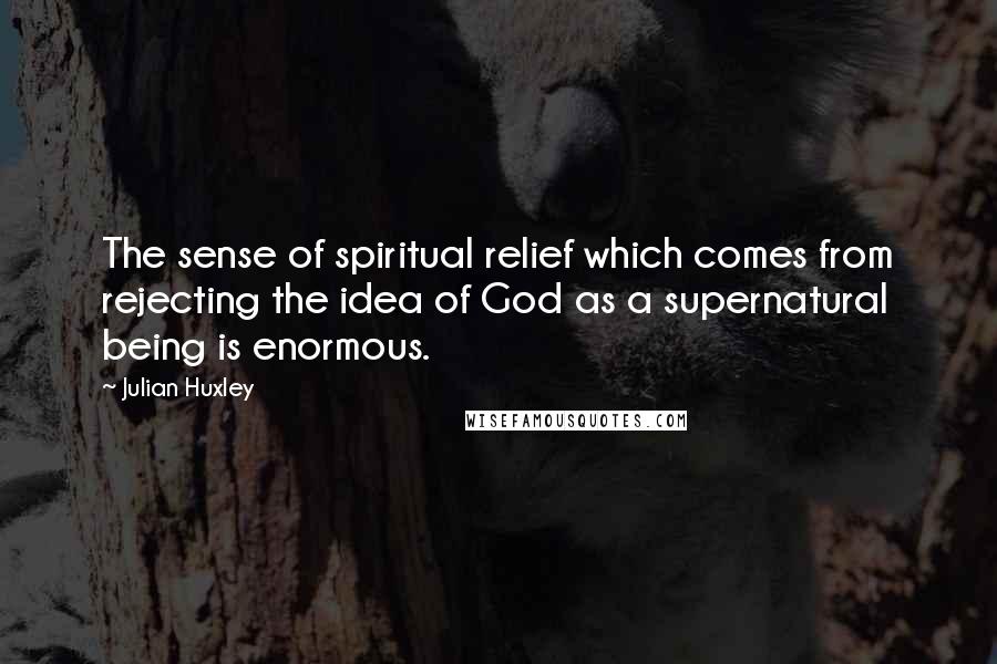 Julian Huxley Quotes: The sense of spiritual relief which comes from rejecting the idea of God as a supernatural being is enormous.