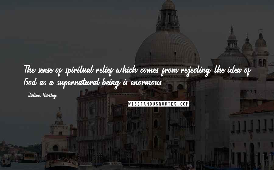 Julian Huxley Quotes: The sense of spiritual relief which comes from rejecting the idea of God as a supernatural being is enormous.