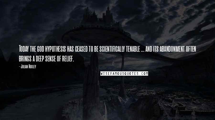 Julian Huxley Quotes: Today the god hypothesis has ceased to be scientifically tenable ... and its abandonment often brings a deep sense of relief.