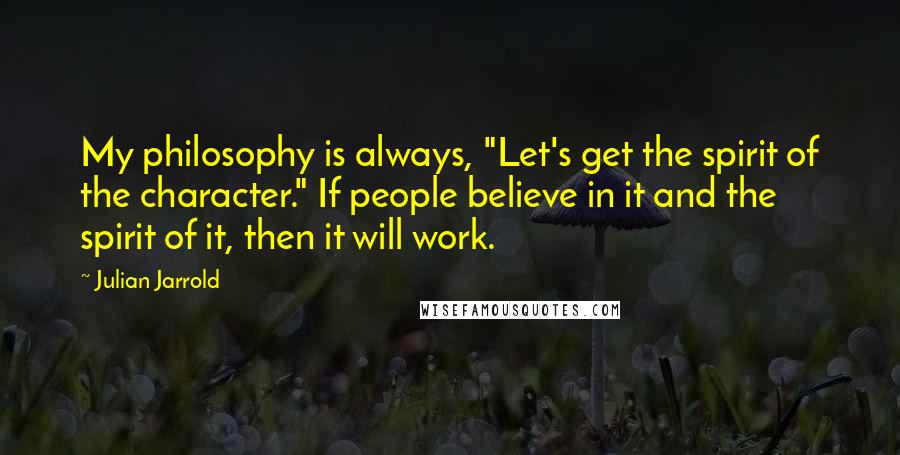 Julian Jarrold Quotes: My philosophy is always, "Let's get the spirit of the character." If people believe in it and the spirit of it, then it will work.