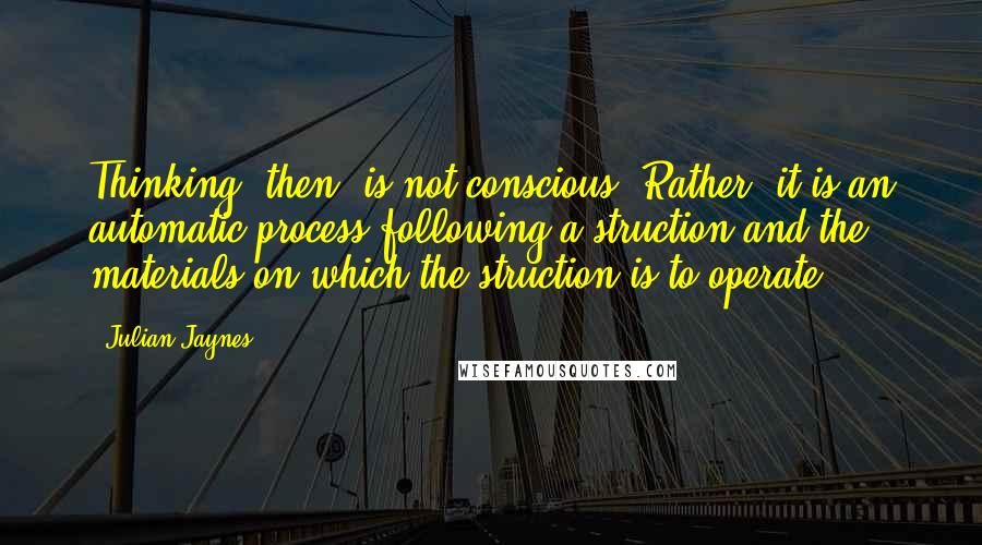 Julian Jaynes Quotes: Thinking, then, is not conscious. Rather, it is an automatic process following a struction and the materials on which the struction is to operate.