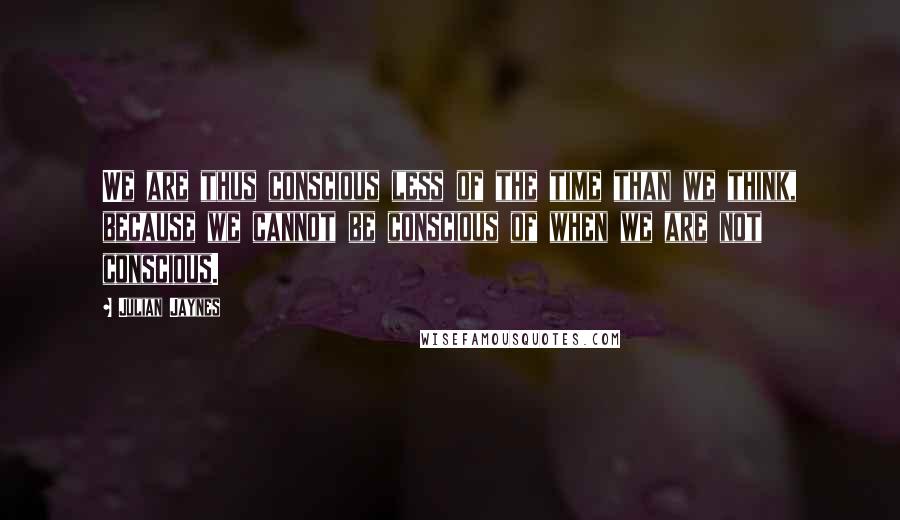 Julian Jaynes Quotes: We are thus conscious less of the time than we think, because we cannot be conscious of when we are not conscious.