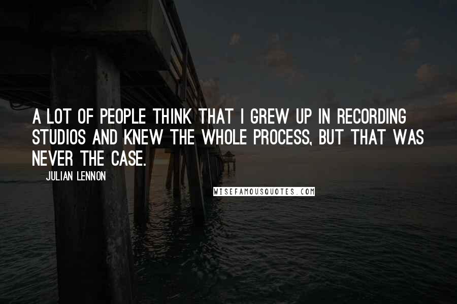 Julian Lennon Quotes: A lot of people think that I grew up in recording studios and knew the whole process, but that was never the case.