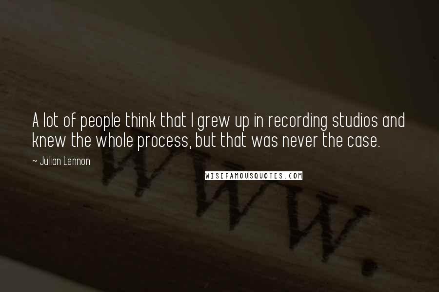 Julian Lennon Quotes: A lot of people think that I grew up in recording studios and knew the whole process, but that was never the case.