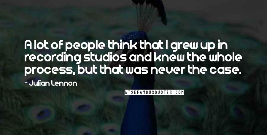 Julian Lennon Quotes: A lot of people think that I grew up in recording studios and knew the whole process, but that was never the case.