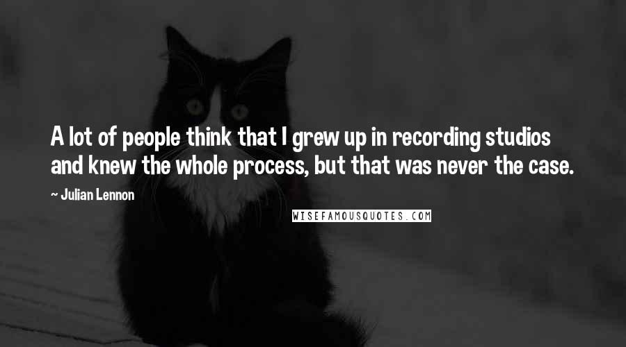 Julian Lennon Quotes: A lot of people think that I grew up in recording studios and knew the whole process, but that was never the case.