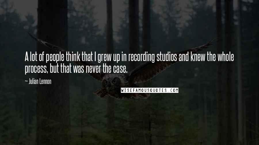 Julian Lennon Quotes: A lot of people think that I grew up in recording studios and knew the whole process, but that was never the case.