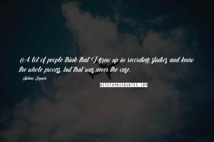 Julian Lennon Quotes: A lot of people think that I grew up in recording studios and knew the whole process, but that was never the case.