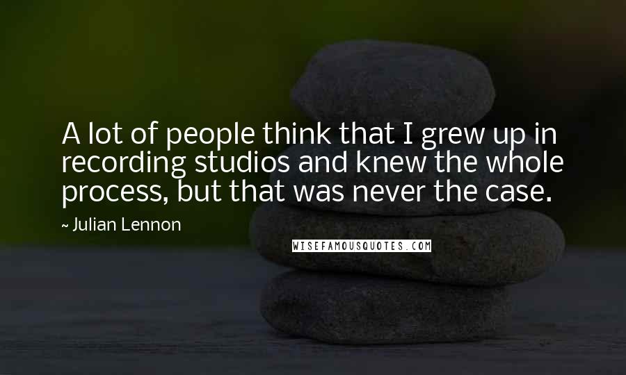 Julian Lennon Quotes: A lot of people think that I grew up in recording studios and knew the whole process, but that was never the case.