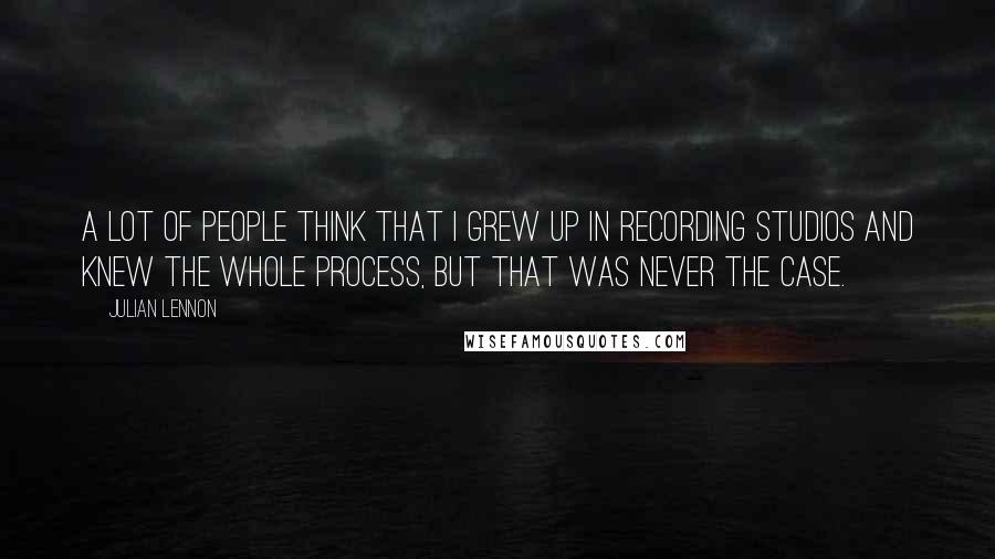 Julian Lennon Quotes: A lot of people think that I grew up in recording studios and knew the whole process, but that was never the case.