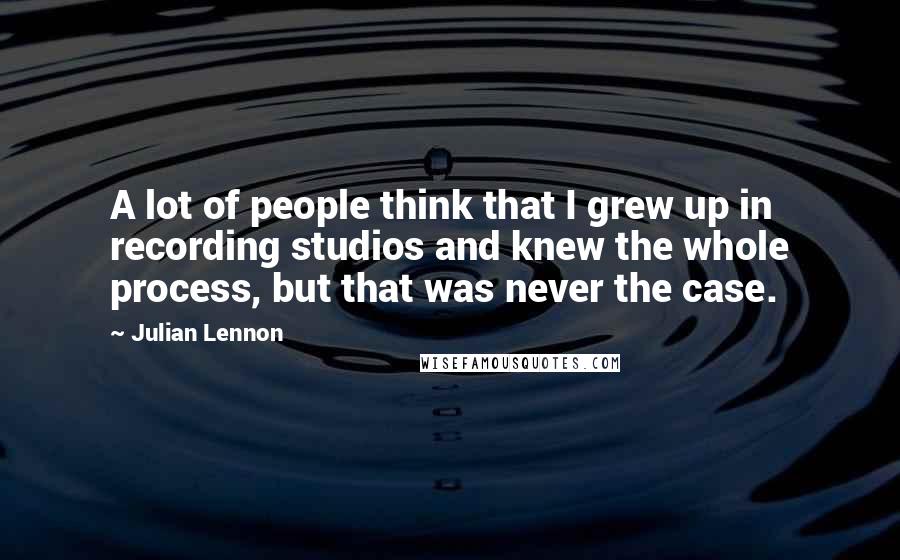 Julian Lennon Quotes: A lot of people think that I grew up in recording studios and knew the whole process, but that was never the case.