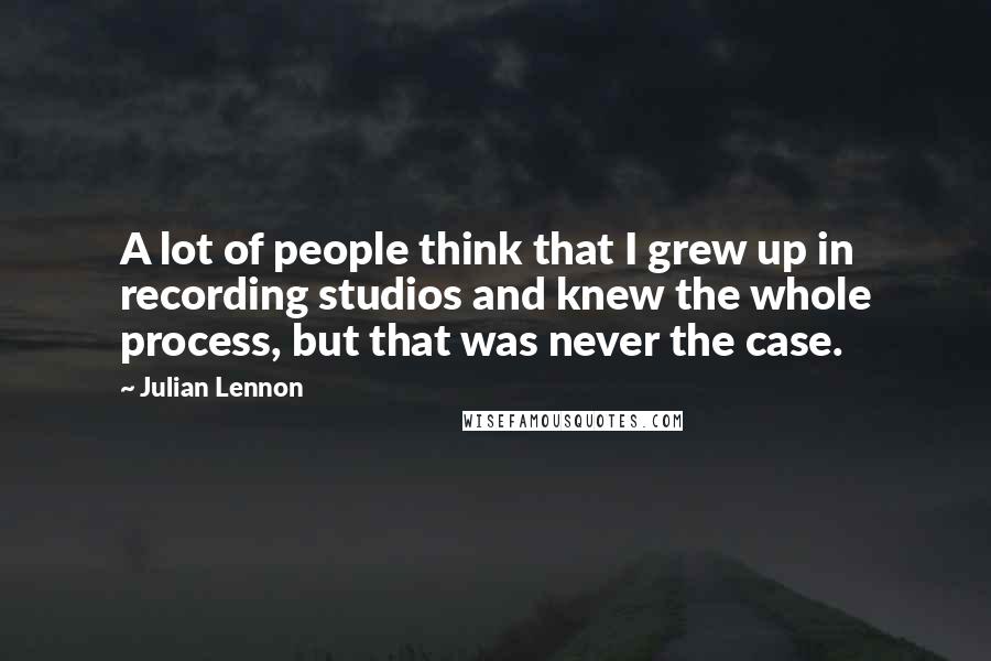 Julian Lennon Quotes: A lot of people think that I grew up in recording studios and knew the whole process, but that was never the case.